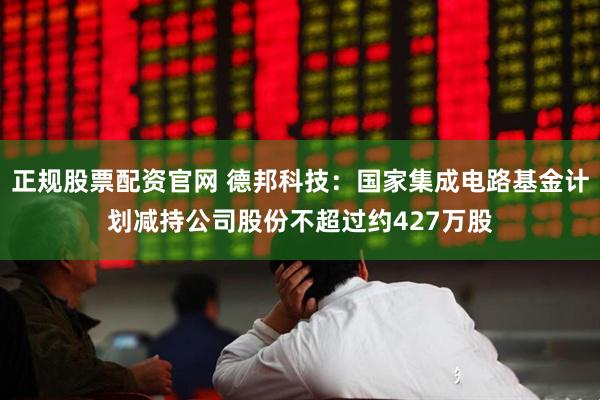 正规股票配资官网 德邦科技：国家集成电路基金计划减持公司股份不超过约427万股