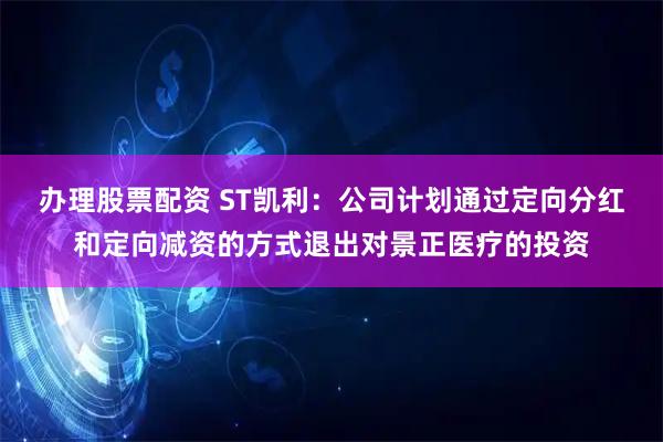 办理股票配资 ST凯利：公司计划通过定向分红和定向减资的方式退出对景正医疗的投资