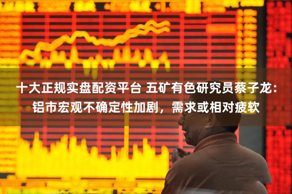 十大正规实盘配资平台 五矿有色研究员蔡子龙：铝市宏观不确定性加剧，需求或相对疲软
