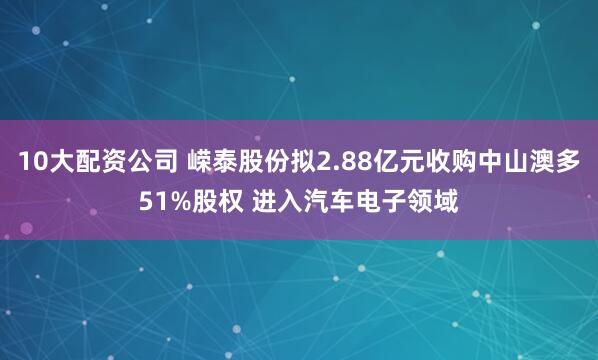 10大配资公司 嵘泰股份拟2.88亿元收购中山澳多51%股权 进入汽车电子领域