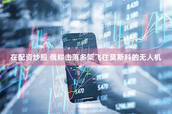 在配资炒股 俄称击落多架飞往莫斯科的无人机