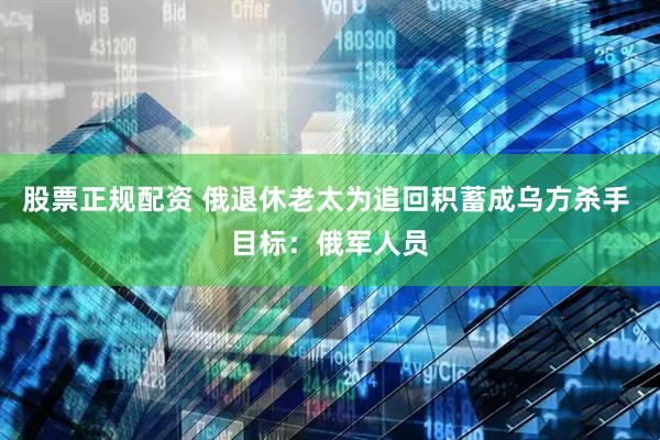 股票正规配资 俄退休老太为追回积蓄成乌方杀手 目标：俄军人员