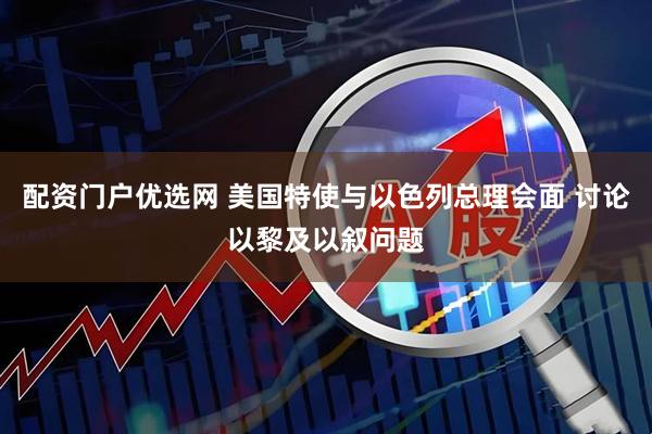 配资门户优选网 美国特使与以色列总理会面 讨论以黎及以叙问题