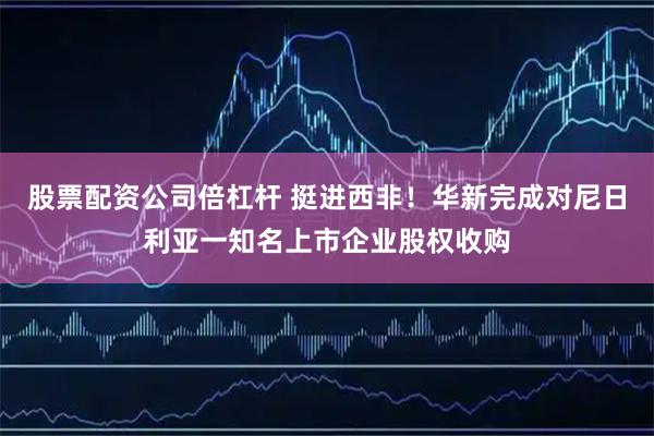 股票配资公司倍杠杆 挺进西非！华新完成对尼日利亚一知名上市企业股权收购