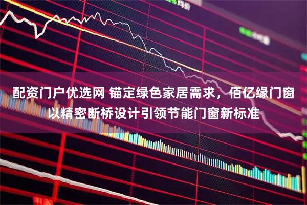 配资门户优选网 锚定绿色家居需求，佰亿缘门窗以精密断桥设计引领节能门窗新标准