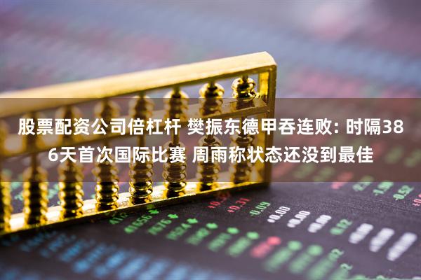 股票配资公司倍杠杆 樊振东德甲吞连败: 时隔386天首次国际比赛 周雨称状态还没到最佳