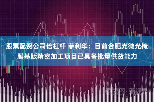 股票配资公司倍杠杆 菲利华：目前合肥光微光掩膜基版精密加工项目已具备批量供货能力