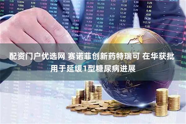 配资门户优选网 赛诺菲创新药特瑞可 在华获批 用于延缓1型糖尿病进展