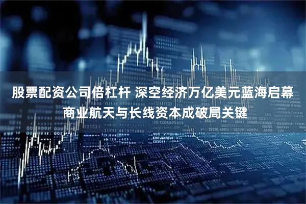 股票配资公司倍杠杆 深空经济万亿美元蓝海启幕 商业航天与长线资本成破局关键