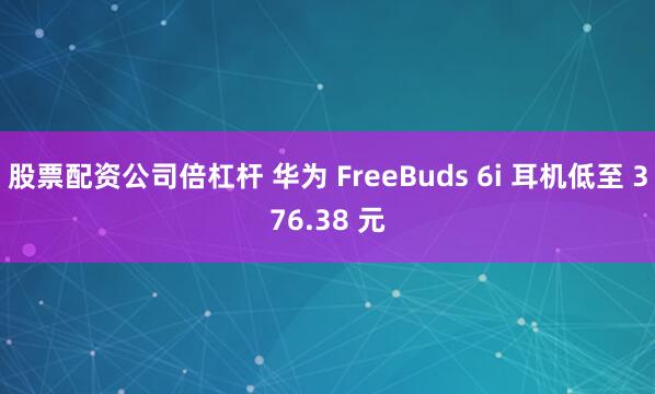 股票配资公司倍杠杆 华为 FreeBuds 6i 耳机低至 376.38 元