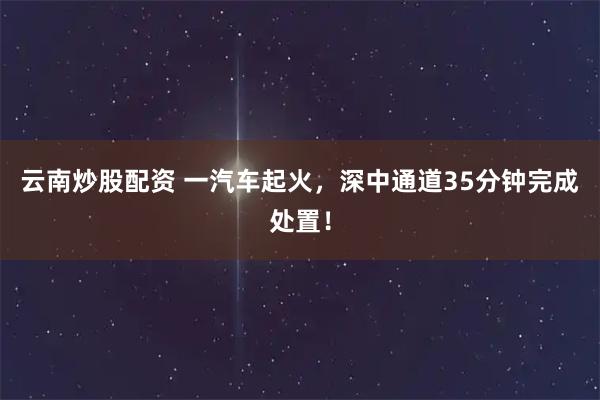 云南炒股配资 一汽车起火，深中通道35分钟完成处置！