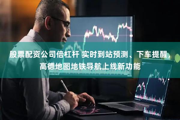 股票配资公司倍杠杆 实时到站预测、下车提醒，高德地图地铁导航上线新功能