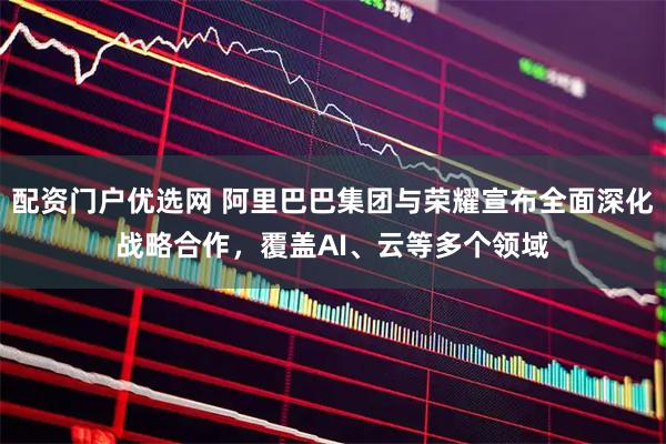 配资门户优选网 阿里巴巴集团与荣耀宣布全面深化战略合作，覆盖AI、云等多个领域