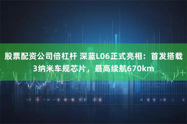 股票配资公司倍杠杆 深蓝L06正式亮相：首发搭载3纳米车规芯片，最高续航670km