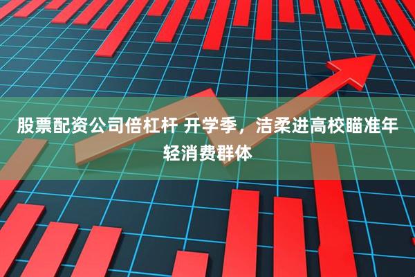 股票配资公司倍杠杆 开学季，洁柔进高校瞄准年轻消费群体