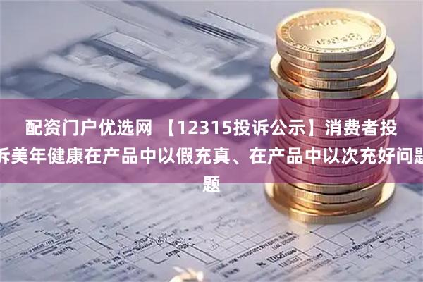 配资门户优选网 【12315投诉公示】消费者投诉美年健康在产品中以假充真、在产品中以次充好问题