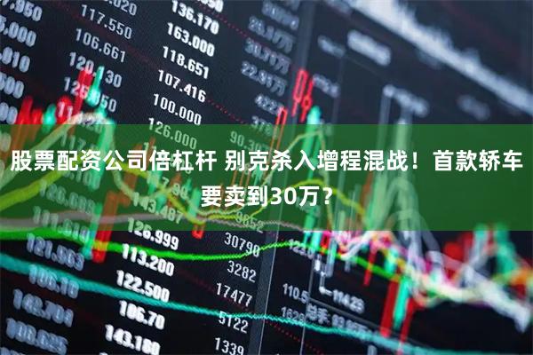 股票配资公司倍杠杆 别克杀入增程混战！首款轿车要卖到30万？