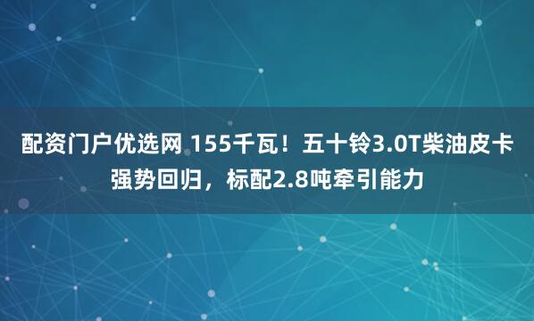 配资门户优选网 155千瓦！五十铃3.0T柴油皮卡强势回归，标配2.8吨牵引能力