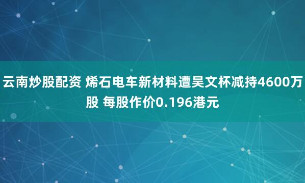 云南炒股配资 烯石电车新材料遭吴文杯减持4600万股 每股作价0.196港元