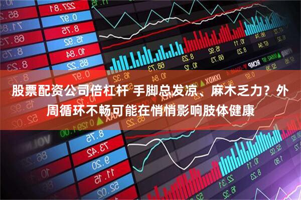 股票配资公司倍杠杆 手脚总发凉、麻木乏力？外周循环不畅可能在悄悄影响肢体健康