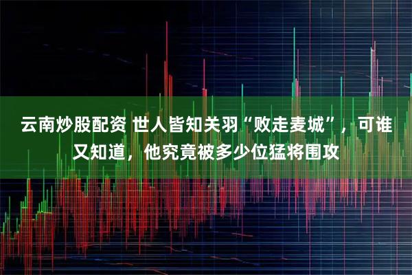 云南炒股配资 世人皆知关羽“败走麦城”，可谁又知道，他究竟被多少位猛将围攻
