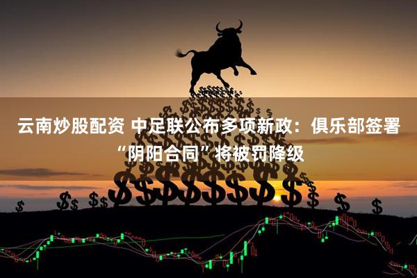 云南炒股配资 中足联公布多项新政：俱乐部签署“阴阳合同”将被罚降级