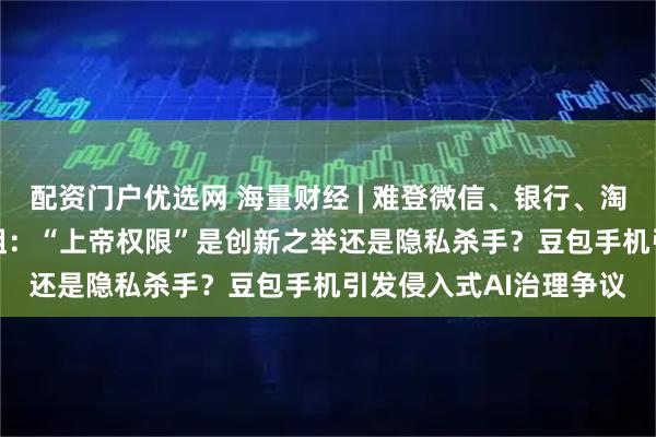 配资门户优选网 海量财经 | 难登微信、银行、淘宝等App的AI手机遇阻：“上帝权限”是创新之举还是隐私杀手？豆包手机引发侵入式AI治理争议