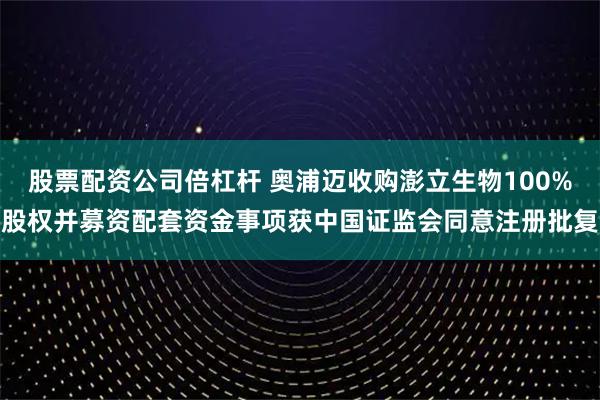 股票配资公司倍杠杆 奥浦迈收购澎立生物100%股权并募资配套资金事项获中国证监会同意注册批复