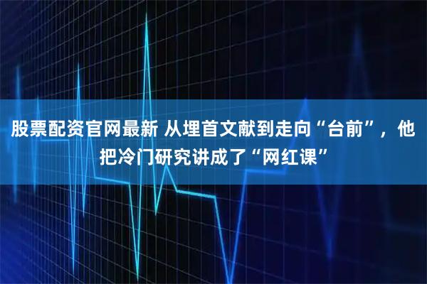 股票配资官网最新 从埋首文献到走向“台前”，他把冷门研究讲成了“网红课”