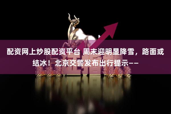 配资网上炒股配资平台 周末迎明显降雪，路面或结冰！北京交警发布出行提示——