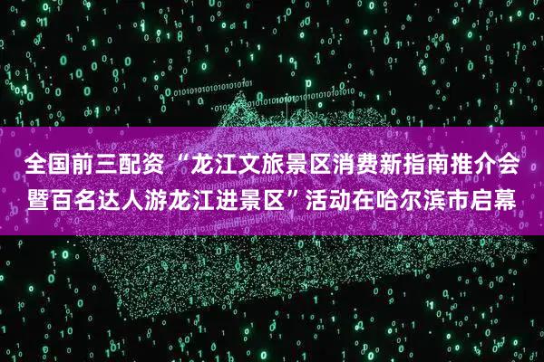 全国前三配资 “龙江文旅景区消费新指南推介会暨百名达人游龙江进景区”活动在哈尔滨市启幕