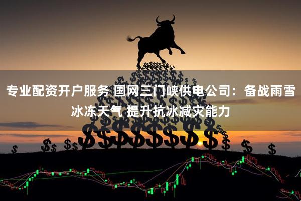 专业配资开户服务 国网三门峡供电公司：备战雨雪冰冻天气 提升抗冰减灾能力