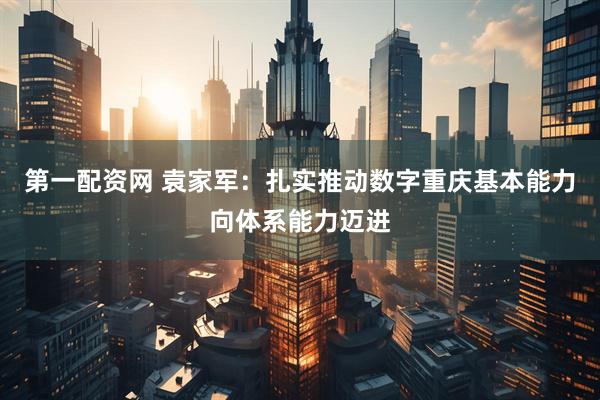 第一配资网 袁家军：扎实推动数字重庆基本能力向体系能力迈进