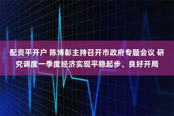 配资平开户 陈博彰主持召开市政府专题会议 研究调度一季度经济实现平稳起步、良好开局