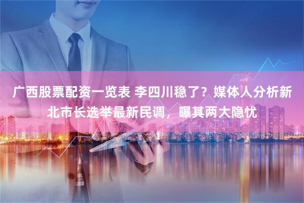 广西股票配资一览表 李四川稳了？媒体人分析新北市长选举最新民调，曝其两大隐忧