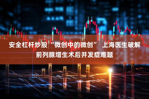 安全杠杆炒股 “微创中的微创”  上海医生破解前列腺增生术后并发症难题