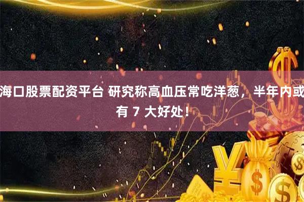 海口股票配资平台 研究称高血压常吃洋葱，半年内或有 7 大好处！