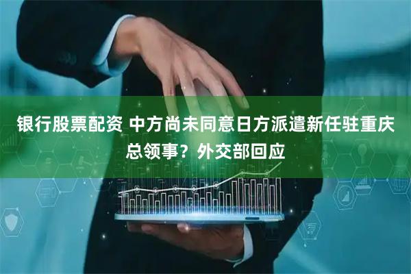 银行股票配资 中方尚未同意日方派遣新任驻重庆总领事？外交部回应