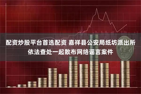 配资炒股平台首选配资 嘉祥县公安局纸坊派出所依法查处一起散布网络谣言案件