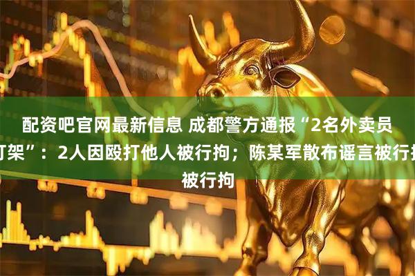配资吧官网最新信息 成都警方通报“2名外卖员打架”：2人因殴打他人被行拘；陈某军散布谣言被行拘