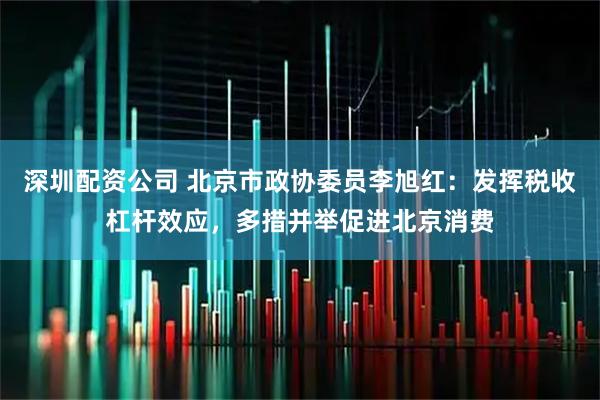 深圳配资公司 北京市政协委员李旭红：发挥税收杠杆效应，多措并举促进北京消费