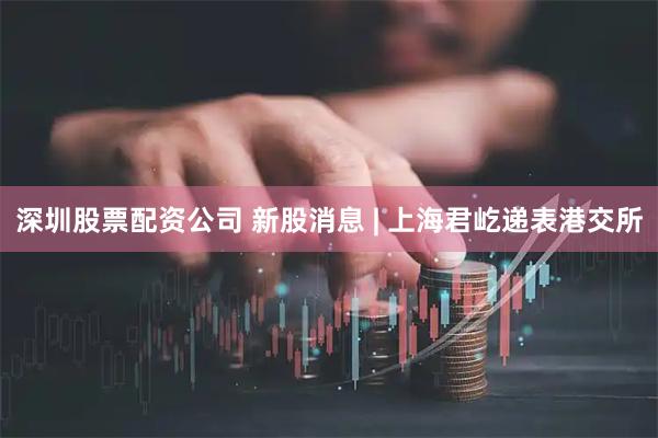 深圳股票配资公司 新股消息 | 上海君屹递表港交所