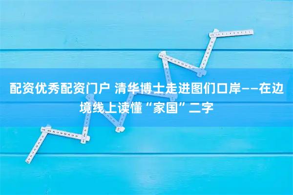 配资优秀配资门户 清华博士走进图们口岸——在边境线上读懂“家国”二字