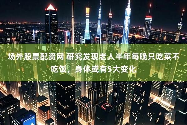 场外股票配资网 研究发现老人半年每晚只吃菜不吃饭，身体或有5大变化