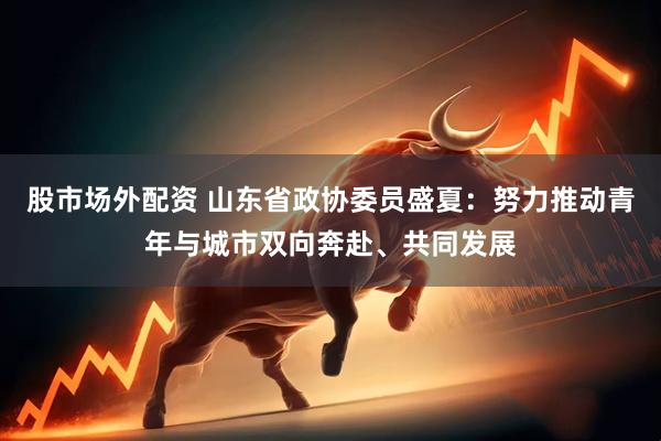 股市场外配资 山东省政协委员盛夏：努力推动青年与城市双向奔赴、共同发展