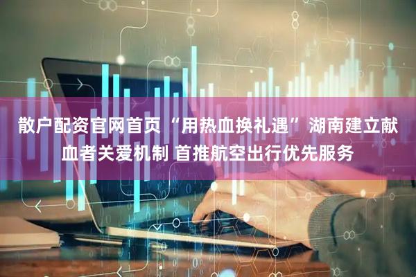 散户配资官网首页 “用热血换礼遇” 湖南建立献血者关爱机制 首推航空出行优先服务