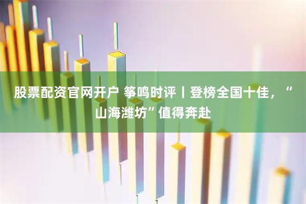 股票配资官网开户 筝鸣时评丨登榜全国十佳，“山海潍坊”值得奔赴