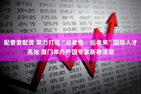 配查查配资 聚力打造“近者悦、远者来”国际人才高地 厦门举办外国专家新春活动