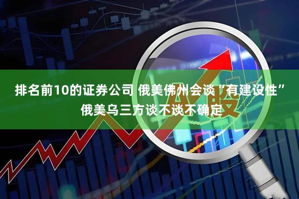 排名前10的证券公司 俄美佛州会谈“有建设性” 俄美乌三方谈不谈不确定