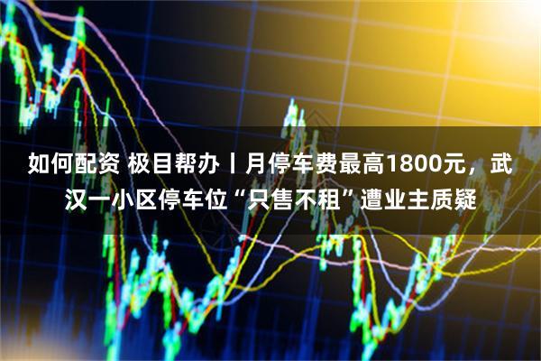 如何配资 极目帮办丨月停车费最高1800元，武汉一小区停车位“只售不租”遭业主质疑